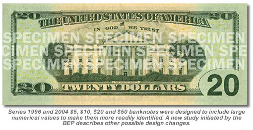 Series 1996 and 2004 $5, $10, $20 and $50 banknotes were designed to include large numerical values to make them more readily identified. A new study initiated by the BEP described other possible design changes. US $20 Note